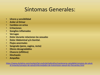 Síntomas Generales:
• Ulcera y sensibilidad
• Ardor al Orinar
• Cambios en orina
• Irritaciones
• Ganglios inflamados
• Verrugas
• Dolor durante relaciones las sexuales
• Dolor Abdominal y/o Genital.
• Flujos anormales
• Sangrado (pene, vagina, recto)
• Olores desagradables
• Chancro (sifilítico)
• Hinchazón
• Ampollas
https://www.uhclatino.com/content/lat-muhclati/oxford/es/mantenerse-saludable/consejos-de-salud-
al-instante/consejos-de-salud/enfermedades-de-transmision-sexual-ets-frecuentes.html
 