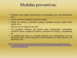 Medidas preventivas:
– Practicar sexo seguro (preservativo, monogamia, sexo sin penetración,
etc.).
– Evitar contactos múltiples (promiscuidad).
– Tratar de conocer a nuestra/s pareja/s (pasado sexual, estado físico
actual, etc.).
– Higiene de los órganos sexuales.
– No compartir material que pueda estar contaminado: jeringuillas,
cuchillas afeitar, cepillo de dientes, utensilios de tatuaje y acupuntura,
etc.
– La medida más eficaz es sin duda (además de la abstinencia) es el uso
del preservativo, tanto masculino como femenino, en cada relación y de
principio a fin.
https://www.uhclatino.com/content/lat-muhclati/oxford/es/mantenerse-saludable/consejos-
de-salud-al-instante/consejos-de-salud/como-prevenir-las-enfermedades-de-transmision-
sexual--lo-que-deb.html
 