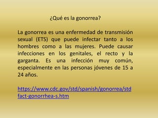 ¿Qué es la gonorrea?
La gonorrea es una enfermedad de transmisión
sexual (ETS) que puede infectar tanto a los
hombres como a las mujeres. Puede causar
infecciones en los genitales, el recto y la
garganta. Es una infección muy común,
especialmente en las personas jóvenes de 15 a
24 años.
https://www.cdc.gov/std/spanish/gonorrea/std
fact-gonorrhea-s.htm
 