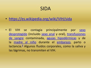 SIDA
• https://es.wikipedia.org/wiki/VIH/sida
• El VIH se contagia principalmente por sexo
desprotegido (incluido sexo anal y oral), transfusiones
de sangre contaminada, agujas hipodérmicas y de
la madre al niño durante el embarazo, parto o
lactancia.8 Algunos fluidos corporales, como la saliva y
las lágrimas, no transmiten el VIH.
 