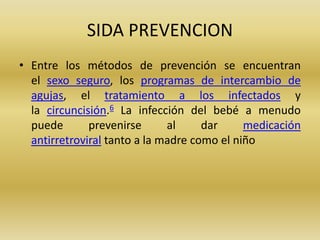 SIDA PREVENCION
• Entre los métodos de prevención se encuentran
el sexo seguro, los programas de intercambio de
agujas, el tratamiento a los infectados y
la circuncisión.6 La infección del bebé a menudo
puede prevenirse al dar medicación
antirretroviral tanto a la madre como el niño
 