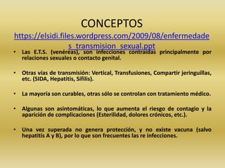 CONCEPTOS
https://elsidi.files.wordpress.com/2009/08/enfermedade
s_transmision_sexual.ppt
• Las E.T.S. (venéreas), son infecciones contraídas principalmente por
relaciones sexuales o contacto genital.
• Otras vías de transmisión: Vertical, Transfusiones, Compartir jeringuillas,
etc. (SIDA, Hepatitis, Sífilis).
• La mayoría son curables, otras sólo se controlan con tratamiento médico.
• Algunas son asintomáticas, lo que aumenta el riesgo de contagio y la
aparición de complicaciones (Esterilidad, dolores crónicos, etc.).
• Una vez superada no genera protección, y no existe vacuna (salvo
hepatitis A y B), por lo que son frecuentes las re infecciones.
 