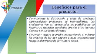 Beneficios para el
productor
• Generalmente la distribución y venta de productos
agroecológicos prescinden de intermediarios. Los
productores ven así aumentadas las posibilidades de
mejorar su situación económica gracias a los ingresos
directos por sus ventas directas.
• Conserva y mejora su predio, aprovechando al máximo
los recursos de los que dispone y gana independencia
respecto al mercado de agricultura tóxica.
 