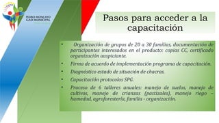Pasos para acceder a la
capacitación
• Organización de grupos de 20 a 30 familias, documentación de
participantes interesados en el producto: copias CC, certificado
organización auspiciante.
• Firma de acuerdo de implementación programa de capacitación.
• Diagnóstico estado de situación de chacras.
• Capacitación protocolos SPG.
• Proceso de 6 talleres anuales: manejo de suelos, manejo de
cultivos, manejo de crianzas (pastizales), manejo riego –
humedad, agroforestería, familia - organización.
 