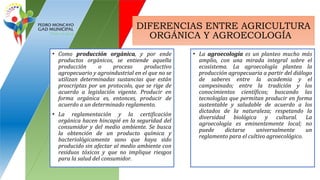 DIFERENCIAS ENTRE AGRICULTURA
ORGÁNICA Y AGROECOLOGÍA
• Como producción orgánica, y por ende
productos orgánicos, se entiende aquella
producción o proceso productivo
agropecuario y agroindustrial en el que no se
utilizan determinadas sustancias que están
proscriptas por un protocolo, que se rige de
acuerdo a legislación vigente. Producir en
forma orgánica es, entonces, producir de
acuerdo a un determinado reglamento.
• La reglamentación y la certificación
orgánica hacen hincapié en la seguridad del
consumidor y del medio ambiente. Se busca
la obtención de un producto química y
bacteriológicamente sano que haya sido
producido sin afectar al medio ambiente con
residuos tóxicos y que no implique riesgos
para la salud del consumidor.
• La agroecología es un planteo mucho más
amplio, con una mirada integral sobre el
ecosistema. La agroecología plantea la
producción agropecuaria a partir del diálogo
de saberes entre la academia y el
campesinado; entre la tradición y los
conocimientos científicos; buscando las
tecnologías que permitan producir en forma
sustentable y saludable de acuerdo a los
dictados de la naturaleza; respetando la
diversidad biológica y cultural. La
agroecología es eminentemente local; no
puede dictarse universalmente un
reglamento para el cultivo agroecológico.
 