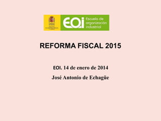 REFORMA FISCAL 2015
EOI. 14 de enero de 2014
José Antonio de Echagüe
 