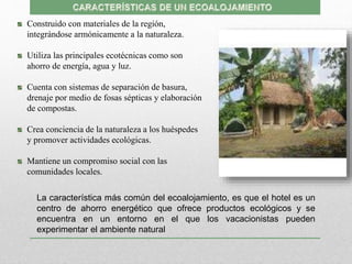 Construido con materiales de la región,
integrándose armónicamente a la naturaleza.
Utiliza las principales ecotécnicas como son
ahorro de energía, agua y luz.
Cuenta con sistemas de separación de basura,
drenaje por medio de fosas sépticas y elaboración
de compostas.
Crea conciencia de la naturaleza a los huéspedes
y promover actividades ecológicas.
Mantiene un compromiso social con las
comunidades locales.
La característica más común del ecoalojamiento, es que el hotel es un
centro de ahorro energético que ofrece productos ecológicos y se
encuentra en un entorno en el que los vacacionistas pueden
experimentar el ambiente natural
 