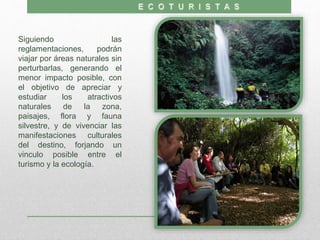 Siguiendo las
reglamentaciones, podrán
viajar por áreas naturales sin
perturbarlas, generando el
menor impacto posible, con
el objetivo de apreciar y
estudiar los atractivos
naturales de la zona,
paisajes, flora y fauna
silvestre, y de vivenciar las
manifestaciones culturales
del destino, forjando un
vinculo posible entre el
turismo y la ecología.
 