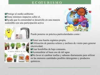 Protege al medio ambiente
Tiene mínimos impactos sobre el,
Ayuda que la comunidad se desarrolle en una manera
sostenible con una participación activa
Puede ponerse en práctica particularidades como :
Tener una huerta orgánica propia,
Utilización de paneles solares y molinos de viento para generar
electricidad,
Usar bombillas de bajo consumo,
Acostumbrar al buen uso de del agua
No lavar ni cambiar toallas y sabanas diariamente para utilizar
en las menores cantidades posibles detergentes y productos
químicos.
 