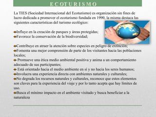 La TIES (Sociedad Internacional del Ecoturismo) es organización sin fines de
lucro dedicada a promover el ecoturismo fundada en 1990, la misma destaca las
siguientes características del turismo ecológico:
Influye en la creación de parques y áreas protegidas;
Favorece la conservación de la biodiversidad;
Contribuye en atraer la atención sobre especies en peligro de extinción;
Fomenta una mejor comprensión de parte de los visitantes hacia las poblaciones
locales;
Promueve una ética medio ambiental positiva y anima a un comportamiento
adecuado de sus participantes;
Está orientado hacia el medio ambiente en sí y no hacia los seres humanos;
Involucra una experiencia directa con ambientes naturales y culturales;
No degrada los recursos naturales y culturales, reconoce que estos elementos
son claves para la experiencia del viaje y por lo tanto acepta que hay límites de
uso.
Busca el mínimo impacto en el ambiente visitado y busca beneficiar a la
naturaleza
 