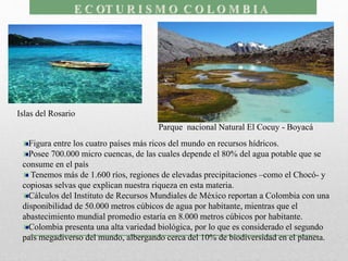 Figura entre los cuatro países más ricos del mundo en recursos hídricos.
Posee 700.000 micro cuencas, de las cuales depende el 80% del agua potable que se
consume en el país
Tenemos más de 1.600 ríos, regiones de elevadas precipitaciones –como el Chocó- y
copiosas selvas que explican nuestra riqueza en esta materia.
Cálculos del Instituto de Recursos Mundiales de México reportan a Colombia con una
disponibilidad de 50.000 metros cúbicos de agua por habitante, mientras que el
abastecimiento mundial promedio estaría en 8.000 metros cúbicos por habitante.
Colombia presenta una alta variedad biológica, por lo que es considerado el segundo
país megadiverso del mundo, albergando cerca del 10% de biodiversidad en el planeta.
Islas del Rosario
Parque nacional Natural El Cocuy - Boyacá
 