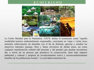 La Unión Mundial para la Naturaleza –UICN- define el ecoturismo como “aquella
modalidad turística ambientalmente responsable, consistente en viajar o visitar áreas
naturales relativamente sin disturbar con el fin de disfrutar, apreciar y estudiar los
atractivos naturales (paisaje, flora y fauna silvestres) de dichas áreas, así como
cualquier manifestación cultural (del presente y del pasado) que puedan encontrarse
ahí, a través de un proceso que promueve la conservación, tiene bajo impacto
ambiental y cultural y propicia un involucramiento activo y socioeconómicamente
benéfico de las poblaciones locales”. La actividad ecoturística ha
 