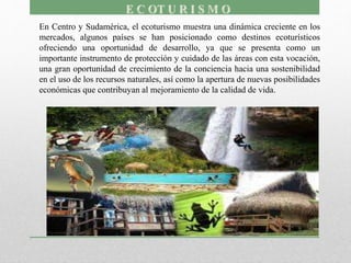 En Centro y Sudamérica, el ecoturismo muestra una dinámica creciente en los
mercados, algunos países se han posicionado como destinos ecoturísticos
ofreciendo una oportunidad de desarrollo, ya que se presenta como un
importante instrumento de protección y cuidado de las áreas con esta vocación,
una gran oportunidad de crecimiento de la conciencia hacia una sostenibilidad
en el uso de los recursos naturales, así como la apertura de nuevas posibilidades
económicas que contribuyan al mejoramiento de la calidad de vida.
 