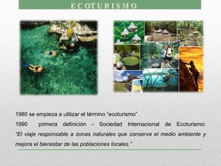 1980 se empieza a utilizar el término “ecoturismo”
1990 primera definición - Sociedad Internacional de Ecoturismo:
“El viaje responsable a zonas naturales que conserva el medio ambiente y
mejora el bienestar de las poblaciones locales.”
 