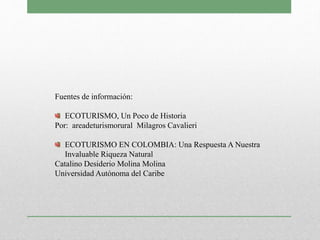 Fuentes de información:
ECOTURISMO, Un Poco de Historia
Por: areadeturismorural Milagros Cavalieri
ECOTURISMO EN COLOMBIA: Una Respuesta A Nuestra
Invaluable Riqueza Natural
Catalino Desiderio Molina Molina
Universidad Autónoma del Caribe
 