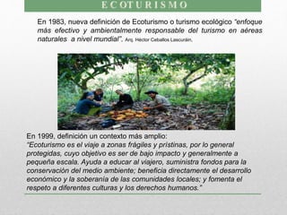 En 1983, nueva definición de Ecoturismo o turismo ecológico “enfoque
más efectivo y ambientalmente responsable del turismo en aéreas
naturales a nivel mundial”. Arq. Héctor Ceballos Lascuráin,
En 1999, definición un contexto más amplio:
“Ecoturismo es el viaje a zonas frágiles y prístinas, por lo general
protegidas, cuyo objetivo es ser de bajo impacto y generalmente a
pequeña escala. Ayuda a educar al viajero, suministra fondos para la
conservación del medio ambiente; beneficia directamente el desarrollo
económico y la soberanía de las comunidades locales; y fomenta el
respeto a diferentes culturas y los derechos humanos.”
 