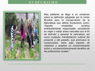 Mas adelante se llega a un consenso
sobre la definición adoptada por la Unión
Mundial para la Conservación de la
Naturaleza que define Ecoturismo como:
“Aquella modalidad turística
ambientalmente responsable consistente
en viajar o visitar áreas naturales con el fin
de disfrutar y apreciar la naturaleza, así
como cualquier manifestación cultural del
presente y del pasado, que promueva la
conservación, tiene bajo impacto de
visitación y propicia un involucramiento
activo y socioeconómicamente benéfico de
las poblaciones locales.”
 