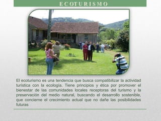 El ecoturismo es una tendencia que busca compatibilizar la actividad
turística con la ecología. Tiene principios y ética por promover el
bienestar de las comunidades locales receptoras del turismo y la
preservación del medio natural, buscando el desarrollo sostenible,
que concierne el crecimiento actual que no dañe las posibilidades
futuras
 