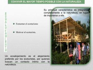 Fomentar el ecoturismo
Motivar al ecoturista.
Su principal característica es integrarse
completamente a la naturaleza, en lugar
de imponerse a ella
Un ecoalojamiento es el alojamiento
preferido por los ecoturistas, por quienes
buscan un contacto íntimo con la
naturaleza.
 