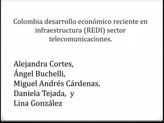 Colombia desarrollo económico reciente en
infraestructura (REDI) sector
telecomunicaciones.
Alejandra Cortes,
Ángel Buchelli,
Miguel Andrés Cárdenas,
Daniela Tejada, y
Lina González
 
