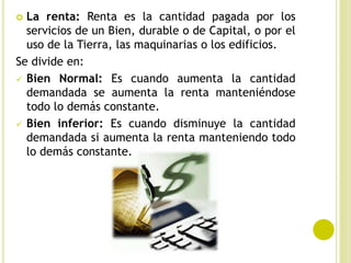  La renta: Renta es la cantidad pagada por los
servicios de un Bien, durable o de Capital, o por el
uso de la Tierra, las maquinarias o los edificios.
Se divide en:
 Bien Normal: Es cuando aumenta la cantidad
demandada se aumenta la renta manteniéndose
todo lo demás constante.
 Bien inferior: Es cuando disminuye la cantidad
demandada si aumenta la renta manteniendo todo
lo demás constante.
 