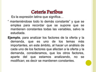 Es la expresión latina que significa…
“ manteniéndose todo lo demás constante” y que se
emplea para recordar que se supone que se
mantienen constantes todas las variables, salvo la
estudiada.
Ejemplo, para analizar los factores de la oferta y la
demanda, que es uno de los temas más
importantes, en este ámbito, al hacer un análisis de
cada uno de los factores que afectan a la oferta y la
demanda, consideramos, que los otros factores,
aparte del que estamos analizando, no se
modifican; es decir se mantienen constantes.
 