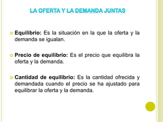  Equilibrio: Es la situación en la que la oferta y la
demanda se igualan.
 Precio de equilibrio: Es el precio que equilibra la
oferta y la demanda.
 Cantidad de equilibrio: Es la cantidad ofrecida y
demandada cuando el precio se ha ajustado para
equilibrar la oferta y la demanda.
 