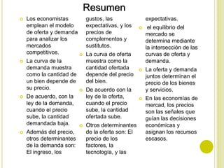  Los economistas
emplean el modelo
de oferta y demanda
para analizar los
mercados
competitivos.
 La curva de la
demanda muestra
como la cantidad de
un bien depende de
su precio.
 De acuerdo, con la
ley de la demanda,
cuando el precio
sube, la cantidad
demandada baja.
 Además del precio,
otros determinantes
de la demanda son:
El ingreso, los
gustos, las
expectativas, y los
precios de
complementos y
sustitutos.
 La curva de oferta
muestra como la
cantidad ofertada
depende del precio
del bien.
 De acuerdo con la
ley de la oferta,
cuando el precio
sube, la cantidad
ofertada sube.
 Otros determinantes
de la oferta son: El
precio de los
factores, la
tecnología, y las
expectativas.
 el equilibrio del
mercado se
determina mediante
la intersección de las
curvas de oferta y
demanda.
 La oferta y demanda
juntos determinan el
precio de los bienes
y servicios.
 En las economías de
mercad, los precios
son las señales que
guían las decisiones
económicas y
asignan los recursos
escasos.
Resumen
 