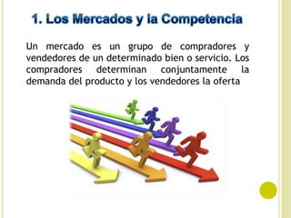 Un mercado es un grupo de compradores y
vendedores de un determinado bien o servicio. Los
compradores determinan conjuntamente la
demanda del producto y los vendedores la oferta
 