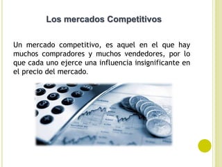 Un mercado competitivo, es aquel en el que hay
muchos compradores y muchos vendedores, por lo
que cada uno ejerce una influencia insignificante en
el precio del mercado.
Los mercados Competitivos
 