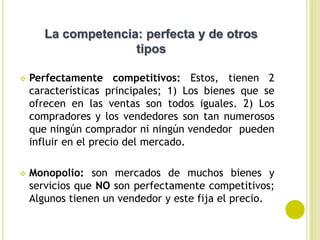  Perfectamente competitivos: Estos, tienen 2
características principales; 1) Los bienes que se
ofrecen en las ventas son todos iguales. 2) Los
compradores y los vendedores son tan numerosos
que ningún comprador ni ningún vendedor pueden
influir en el precio del mercado.
 Monopolio: son mercados de muchos bienes y
servicios que NO son perfectamente competitivos;
Algunos tienen un vendedor y este fija el precio.
La competencia: perfecta y de otros
tipos
 