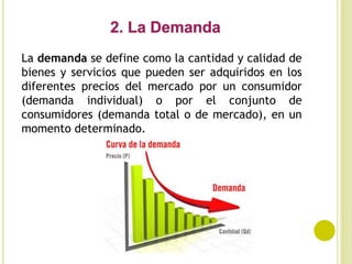 La demanda se define como la cantidad y calidad de
bienes y servicios que pueden ser adquiridos en los
diferentes precios del mercado por un consumidor
(demanda individual) o por el conjunto de
consumidores (demanda total o de mercado), en un
momento determinado.
 