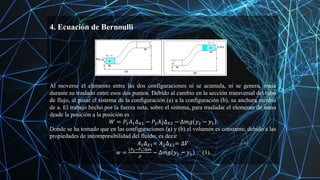 4. Ecuación de Bernoulli
Al moverse el elemento entre las dos configuraciones ni se acumula, ni se genera, masa
durante su traslado entre esos dos puntos. Debido al cambio en la sección transversal del tubo
de flujo, al pasar el sistema de la configuración (a) a la configuración (b), su anchura cambia
de a. El trabajo hecho por la fuerza neta, sobre el sistema, para trasladar el elemento de masa
desde la posición a la posición es
𝑊 = 𝑃1𝐴1∆𝑋1 − 𝑃2𝐴2∆𝑋2 − ∆𝑚𝑔 𝑦2 − 𝑦1
Donde se ha tomado que en las configuraciones (a) y (b) el volumen es constante, debido a las
propiedades de incompresibilidad del fluido; es decir
𝐴1∆𝑋1= 𝐴2∆𝑋2= ∆𝑉
𝑤 =
𝑃2−𝑃1 ∆𝑚
𝜌
− ∆𝑚𝑔 𝑦2 − 𝑦1 (1)
 