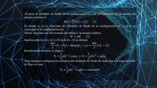 Al pasar el elemento de fluido de la configuración (a) a la configuración (b) su cambio de
energía cinética es:
∆𝐾 =
∆𝑚
2
𝑣2
2
− 𝑣1
2
(2)
En donde 𝑣1 es la velocidad del elemento de fluido en la configuración (a), y 𝑣2 es su
velocidad en la configuración (b).
Ahora haciendo uso del teorema del trabajo y la energía cinética
𝑊 = ∆𝐾 (3)
Sustituyendo las Ecs. (1) y (2) en la Ec. (3) se obtiene
∆𝑚
𝜌
𝑃1 − 𝑃2 − ∆𝑚𝑔 𝑦2 − 𝑦1 =
∆𝑚
2
𝑣2
2
− 𝑣1
2
Reordenando términos se llega a
𝑃1 +
1
2
𝜌𝑉1
2
+ 𝜌𝑔𝑦1 = 𝑃2 +
1
2
𝜌𝑉2
2
+ 𝜌𝑔𝑦2
Para cualquier configuración arbitraria del elemento de fluido de masa ∆𝑚 a lo largo del tubo
de flujo se tiene
𝑃1 +
1
2
𝜌𝑉1
2
+ 𝜌𝑔ℎ = 𝑐𝑜𝑛𝑠𝑡𝑎𝑛𝑡𝑒
 