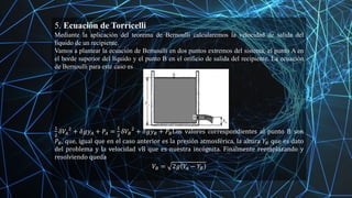 5. Ecuación de Torricelli
Mediante la aplicación del teorema de Bernoulli calcularemos la velocidad de salida del
líquido de un recipiente.
Vamos a plantear la ecuación de Bernoulli en dos puntos extremos del sistema, el punto A en
el borde superior del líquido y el punto B en el orificio de salida del recipiente. La ecuación
de Bernoulli para este caso es
1
2
𝛿𝑉𝐴
2
+ 𝛿𝑔𝑦𝐴 + 𝑃𝐴 =
1
2
𝛿𝑉𝐵
2
+ 𝛿𝑔𝑦𝐵 + 𝑃𝐵Los valores correspondientes al punto B son
𝑃𝐵, que, igual que en el caso anterior es la presión atmosférica, la altura 𝑌𝐵 que es dato
del problema y la velocidad vB que es nuestra incógnita. Finalmente reemplazando y
resolviendo queda
𝑉𝐵 = 2𝑔 𝑌
𝐴 − 𝑌𝐵
 
