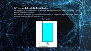 6. Velocidad de salida de un liquido
La velocidad de salida es igual a la adquirida por cualquier cuerpo al caer libremente a una
altura h (teorema de Torricelli).
Este teorema es también aplicable a cualquier orificio en las paredes a profundidad h. ρ es la
densidad del fluido que sale por el orificio.
𝑉2 = 2𝑔ℎ
 
