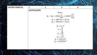 OPCIÓN CORRECTA 1 2 3 4
JUSTIFICACIÓN
𝐷𝑎𝑡𝑜𝑠:
𝑄1 = 𝑄2 = 2200
𝐿
𝑚𝑖𝑛
= 0.0367
𝑚3
𝑠𝑒𝑔
𝑑1 = 300 𝑚𝑚 = 0.3 𝑚
𝑑2 = 200 𝑚𝑚 = 0.2 𝑚
𝑄 = 𝐴 ∙ 𝑉
𝑉 =
𝑄
𝐴
𝑉1 =
𝑄1
𝐴1
𝐴1 = 𝜋𝑟2
𝐴1 = 𝜋(0.15)2
𝐴1 = 0.0707𝑚2
 