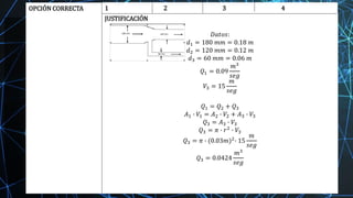 OPCIÓN CORRECTA 1 2 3 4
JUSTIFICACIÓN
𝐷𝑎𝑡𝑜𝑠:
𝑑1 = 180 𝑚𝑚 = 0.18 𝑚
𝑑2 = 120 𝑚𝑚 = 0.12 𝑚
𝑑3 = 60 𝑚𝑚 = 0.06 𝑚
𝑄1 = 0.09
𝑚3
𝑠𝑒𝑔
𝑉3 = 15
𝑚
𝑠𝑒𝑔
𝑄1 = 𝑄2 + 𝑄3
𝐴1 ∙ 𝑉1 = 𝐴2 ∙ 𝑉2 + 𝐴3 ∙ 𝑉3
𝑄3 = 𝐴3 ∙ 𝑉3
𝑄3 = 𝜋 ∙ 𝑟2 ∙ 𝑉3
𝑄3 = 𝜋 ∙ (0.03𝑚)2
∙ 15
𝑚
𝑠𝑒𝑔
𝑄3 = 0.0424
𝑚3
𝑠𝑒𝑔
 