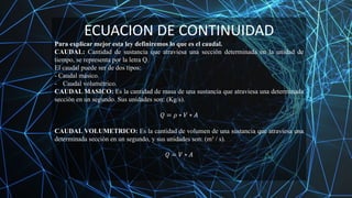 ECUACION DE CONTINUIDAD
Para explicar mejor esta ley definiremos lo que es el caudal.
CAUDAL: Cantidad de sustancia que atraviesa una sección determinada en la unidad de
tiempo, se representa por la letra Q.
El caudal puede ser de dos tipos:
- Caudal másico.
- Caudal volumétrico.
CAUDAL MASICO: Es la cantidad de masa de una sustancia que atraviesa una determinada
sección en un segundo. Sus unidades son: (Kg/s).
𝑄 = 𝜌 ∗ 𝑉 ∗ 𝐴
CAUDAL VOLUMETRICO: Es la cantidad de volumen de una sustancia que atraviesa una
determinada sección en un segundo, y sus unidades son: (m³ / s).
𝑄 = 𝑉 ∗ 𝐴
 