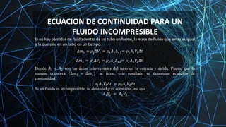 ECUACION DE CONTINUIDAD PARA UN
FLUIDO INCOMPRESIBLE
Si no hay pérdidas de fluido dentro de un tubo uniforme, la masa de fluido que entra es igual
a la que sale en un tubo en un tiempo.
∆𝑚1 = 𝜌1∆𝑉1 = 𝜌1𝐴1∆𝑥1= 𝜌1𝐴1𝑉1∆𝑡
∆𝑚2 = 𝜌2∆𝑉2 = 𝜌2𝐴2∆𝑥2= 𝜌2𝐴2𝑉2∆𝑡
Donde 𝐴1 y 𝐴2 son las áreas transversales del tubo en la entrada y salida. Puesto que la
masase conserva (∆𝑚1 = ∆𝑚2) se tiene, este resultado se denomina ecuación de
continuidad.
𝜌1𝐴1𝑉1∆𝑡 = 𝜌2𝐴2𝑉2∆𝑡
Si un fluido es incompresible, su densidad ρ es constante, así que
𝐴1𝑉1 = 𝐴2𝑉2
 