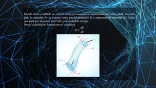 Donde dicho resultado se conoce como la ecuación de continuidad un fluido ideal. Por otro
lado la cantidad Av se conoce como caudal promedio Q y representa el volumen del fluido
que pasa por un punto en el tubo por unidad de tiempo.
Nota: la definición formal para el caudal es
𝑄 =
𝑑𝑉
𝑑𝑡
 