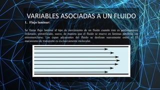 VARIABLES ASOCIADAS A UN FLUIDO
1. Flujo laminar:
Se llama flujo laminar al tipo de movimiento de un fluido cuando éste es perfectamente
ordenado, estratificado, suave, de manera que el fluido se mueve en láminas paralelas sin
entremezclarse. Las capas adyacentes del fluido se deslizan suavemente entre sí. El
mecanismo de transporte es exclusivamente molecular.
 