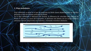 2. Flujo turbulento:
Flujo turbulento es aquel en el que las partículas de fluido tienen desplazamiento en sentidos
diferentes al del movimiento principal del fluido.
En el flujo turbulento, a diferencia del laminar, la diferencia de velocidad entre láminas de
fluido es elevada y, a causa del rozamiento, al deslizarse una lámina con un cuerpo rompe la
estructura laminar adquiriendo movimientos y formando remolinos aleatorios.
 