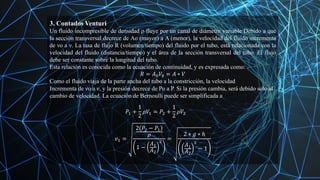 3. Contados Venturi
Un fluido incompresible de densidad ρ fluye por un canal de diámetro variable Debido a que
la sección transversal decrece de Ao (mayor) a A (menor), la velocidad del fluido incrementa
de νo a ν. La tasa de flujo R (volumen/tiempo) del fluido por el tubo, está relacionada con la
velocidad del fluido (distancia/tiempo) y el área de la sección transversal del tubo. El flujo
debe ser constante sobre la longitud del tubo.
Esta relación es conocida como la ecuación de continuidad, y es expresada como:
𝑅 = 𝐴0𝑉0 = 𝐴 ∗ 𝑉
Como el fluido viaja de la parte ancha del tubo a la constricción, la velocidad
Incrementa de νo a ν, y la presión decrece de Po a P. Si la presión cambia, será debido solo al
cambio de velocidad. La ecuación de Bernoulli puede ser simplificada a
𝑃1 +
1
2
𝜌𝑉1 = 𝑃2 +
1
2
𝜌𝑉2
𝑣1 =
2 𝑃2 − 𝑃1
𝜌
1 −
𝐴1
𝐴2
2
=
2 ∗ 𝑔 ∗ ℎ
𝐴1
𝐴2
2
− 1
 