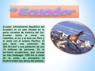Ecuador (oficialmente República del
Ecuador) es un país situado en la
parte noroeste de América del Sur.
Ecuador limita al norte con
Colombia, al sur y al este con Perú y
al oeste con el océano Pacífico. El
país tiene una extensión de
283.561;km² y una población de casi
15 millones de personas. En el
territorio ecuatoriano, que incluye
las islas Galápagos 1000 km al oeste
de la costa, se encuentra la
biodiversidad más densa del planeta.
 