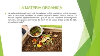 LA MATERIA ORGÁNICA
 La parte orgánica del suelo está formada por restos vegetales y restos animales,
junto a cantidades variables de materia orgánica amorfa llamada humus. La
fracción orgánica representa entre el 2 y el 5% del uso superficial en las regiones
húmedas, pero pueden ser menos del 0.5% en los suelos áridos o más del 95%
en suelos de turba".
 