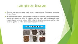LAS ROCAS ÍGNEAS
 Son las que se originan a partir de un magma (rocas fundidas a muy alta
temperatura).
 El término ígneo deriva del latín igneus, es decir, ardiente. Las rocas ígneas se
solidifican cuando se enfría el magma, sea bajo tierra o en la superficie. Las
más antiguas tienen al menos 3.960 millones de años, mientras que las más
jóvenes apenas se están formando en estos momentos.
 