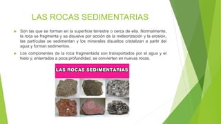 LAS ROCAS SEDIMENTARIAS
 Son las que se forman en la superficie terrestre o cerca de ella. Normalmente,
la roca se fragmenta y se disuelve por acción de la meteorización y la erosión,
las partículas se sedimentan y los minerales disueltos cristalizan a partir del
agua y forman sedimentos.
 Los componentes de la roca fragmentada son transportados por el agua y el
hielo y, enterrados a poca profundidad, se convierten en nuevas rocas.
 
