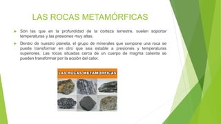 LAS ROCAS METAMÓRFICAS
 Son las que en la profundidad de la corteza terrestre, suelen soportar
temperaturas y las presiones muy altas.
 Dentro de nuestro planeta, el grupo de minerales que compone una roca se
puede transformar en otro que sea estable a presiones y temperaturas
superiores. Las rocas situadas cerca de un cuerpo de magma caliente se
pueden transformar por la acción del calor.
 