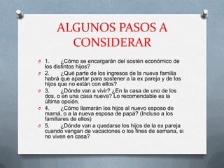 ALGUNOS PASOS A
          CONSIDERAR
O 1.       ¿Cómo se encargarán del sostén económico de
    los distintos hijos?
O   2.     ¿Qué parte de los ingresos de la nueva familia
    habrá que apartar para sostener a la ex pareja y de los
    hijos que no están con ellos?
O   3.     ¿Dónde van a vivir? ¿En la casa de uno de los
    dos, o en una casa nueva? Lo recomendable es la
    última opción.
O   4.     ¿Cómo llamarán los hijos al nuevo esposo de
    mamá, o a la nueva esposa de papá? (Incluso a los
    familiares de ellos)
O   5.     ¿Dónde van a quedarse los hijos de la ex pareja
    cuando vengan de vacaciones o los fines de semana, si
    no viven en casa?
 